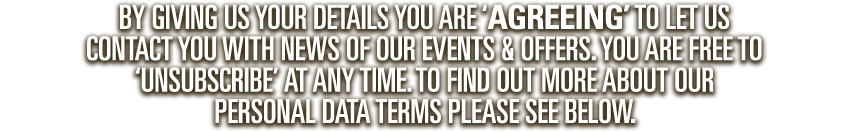By giving us your details you are ‘agreeing’ to let us contact you with news of our events & offers. you are free to ‘unsubscribe’ at any time. to find out more about our personal data terms please see below.